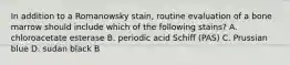 In addition to a Romanowsky stain, routine evaluation of a bone marrow should include which of the following stains? A. chloroacetate esterase B. periodic acid Schiff (PAS) C. Prussian blue D. sudan black B