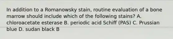 In addition to a Romanowsky stain, routine evaluation of a bone marrow should include which of the following stains? A. chloroacetate esterase B. periodic acid Schiff (PAS) C. Prussian blue D. sudan black B