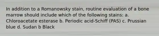 In addition to a Romanowsky stain, routine evaluation of a bone marrow should include which of the following stains: a. Chloroacetate esterase b. Periodic acid-Schiff (PAS) c. Prussian blue d. Sudan b Black