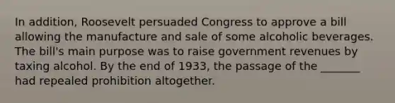 In addition, Roosevelt persuaded Congress to approve a bill allowing the manufacture and sale of some alcoholic beverages. The bill's main purpose was to raise government revenues by taxing alcohol. By the end of 1933, the passage of the _______ had repealed prohibition altogether.