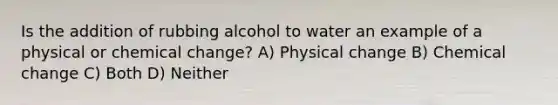 Is the addition of rubbing alcohol to water an example of a physical or chemical change? A) Physical change B) Chemical change C) Both D) Neither