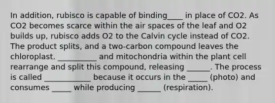 In addition, rubisco is capable of binding____ in place of CO2. As CO2 becomes scarce within the air spaces of the leaf and O2 builds up, rubisco adds O2 to the Calvin cycle instead of CO2. The product splits, and a two-carbon compound leaves the chloroplast. __________ and mitochondria within the plant cell rearrange and split this compound, releasing ______. The process is called ____________ because it occurs in the _____ (photo) and consumes _____ while producing ______ (respiration).