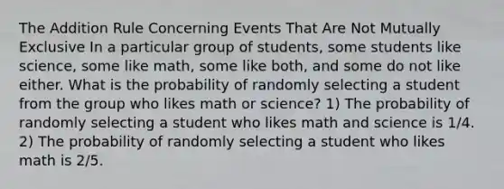 The Addition Rule Concerning Events That Are Not Mutually Exclusive In a particular group of students, some students like science, some like math, some like both, and some do not like either. What is the probability of randomly selecting a student from the group who likes math or science? 1) The probability of randomly selecting a student who likes math and science is 1/4. 2) The probability of randomly selecting a student who likes math is 2/5.