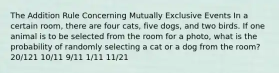 The Addition Rule Concerning Mutually Exclusive Events In a certain room, there are four cats, five dogs, and two birds. If one animal is to be selected from the room for a photo, what is the probability of randomly selecting a cat or a dog from the room? 20/121 10/11 9/11 1/11 11/21