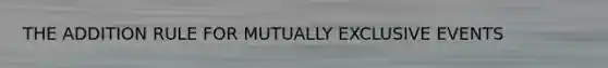 THE ADDITION RULE FOR MUTUALLY EXCLUSIVE EVENTS