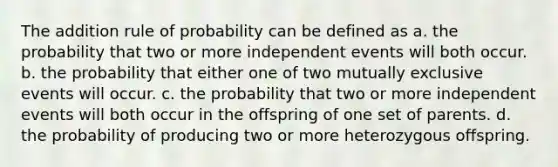 The addition rule of probability can be defined as a. the probability that two or more independent events will both occur. b. the probability that either one of two mutually exclusive events will occur. c. the probability that two or more independent events will both occur in the offspring of one set of parents. d. the probability of producing two or more heterozygous offspring.