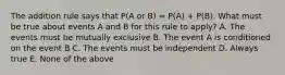 The addition rule says that P(A or B) = P(A) + P(B). What must be true about events A and B for this rule to apply? A. The events must be mutually exclusive B. The event A is conditioned on the event B C. The events must be independent D. Always true E. None of the above