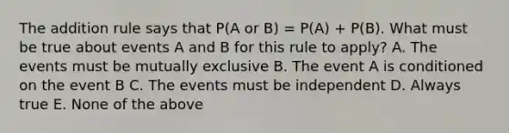 The addition rule says that P(A or B) = P(A) + P(B). What must be true about events A and B for this rule to apply? A. The events must be mutually exclusive B. The event A is conditioned on the event B C. The events must be independent D. Always true E. None of the above