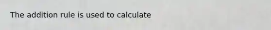 The addition rule is used to calculate