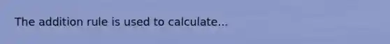 The addition rule is used to calculate...