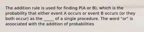 The addition rule is used for finding P(A or B), which is the probability that either event A occurs or event B occurs (or they both occur) as the _____ of a single procedure. The word "or" is associated with the addition of probabilities