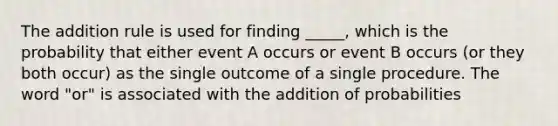 The addition rule is used for finding _____, which is the probability that either event A occurs or event B occurs (or they both occur) as the single outcome of a single procedure. The word "or" is associated with the addition of probabilities