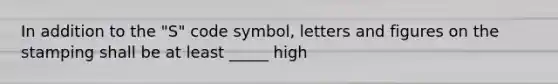 In addition to the "S" code symbol, letters and figures on the stamping shall be at least _____ high