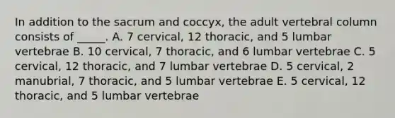 In addition to the sacrum and coccyx, the adult <a href='https://www.questionai.com/knowledge/ki4fsP39zf-vertebral-column' class='anchor-knowledge'>vertebral column</a> consists of _____. A. 7 cervical, 12 thoracic, and 5 lumbar vertebrae B. 10 cervical, 7 thoracic, and 6 lumbar vertebrae C. 5 cervical, 12 thoracic, and 7 lumbar vertebrae D. 5 cervical, 2 manubrial, 7 thoracic, and 5 lumbar vertebrae E. 5 cervical, 12 thoracic, and 5 lumbar vertebrae