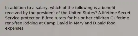 In addition to a salary, which of the following is a benefit received by the president of the United States? A.lifetime Secret Service protection B.free tutors for his or her children C.lifetime rent-free lodging at Camp David in Maryland D.paid food expenses