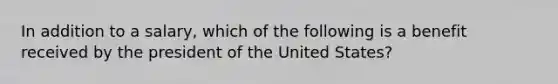 In addition to a salary, which of the following is a benefit received by the president of the United States?