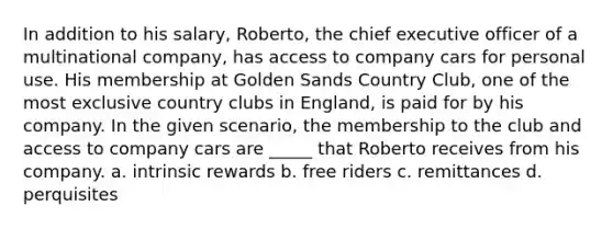 In addition to his salary, Roberto, the chief executive officer of a multinational company, has access to company cars for personal use. His membership at Golden Sands Country Club, one of the most exclusive country clubs in England, is paid for by his company. In the given scenario, the membership to the club and access to company cars are _____ that Roberto receives from his company. a. intrinsic rewards b. free riders c. remittances d. perquisites