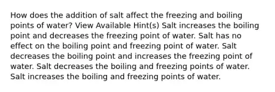 How does the addition of salt affect the freezing and boiling points of water? View Available Hint(s) Salt increases the boiling point and decreases the freezing point of water. Salt has no effect on the boiling point and freezing point of water. Salt decreases the boiling point and increases the freezing point of water. Salt decreases the boiling and freezing points of water. Salt increases the boiling and freezing points of water.