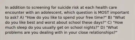 In addition to screening for suicide risk at each health care encounter with an adolescent, which question is MOST important to ask? A) "How do you like to spend your free time?" B) "What do you like best and worst about school these days?" C) "How much sleep do you usually get on school nights?" D) "What problems are you dealing with in your close relationships?"