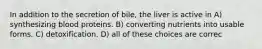 In addition to the secretion of bile, the liver is active in A) synthesizing blood proteins. B) converting nutrients into usable forms. C) detoxification. D) all of these choices are correc