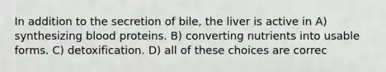 In addition to the secretion of bile, the liver is active in A) synthesizing blood proteins. B) converting nutrients into usable forms. C) detoxification. D) all of these choices are correc