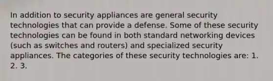 In addition to security appliances are general security technologies that can provide a defense. Some of these security technologies can be found in both standard networking devices (such as switches and routers) and specialized security appliances. The categories of these security technologies are: 1. 2. 3.