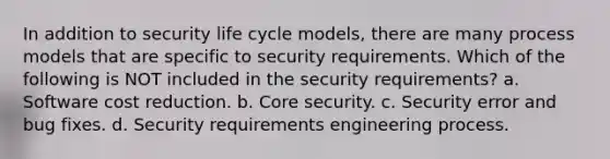 In addition to security life cycle models, there are many process models that are specific to security requirements. Which of the following is NOT included in the security requirements? a. Software cost reduction. b. Core security. c. Security error and bug fixes. d. Security requirements engineering process.