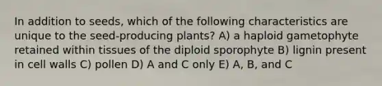 In addition to seeds, which of the following characteristics are unique to the seed-producing plants? A) a haploid gametophyte retained within tissues of the diploid sporophyte B) lignin present in cell walls C) pollen D) A and C only E) A, B, and C