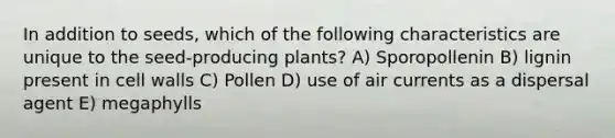 In addition to seeds, which of the following characteristics are unique to the seed-producing plants? A) Sporopollenin B) lignin present in cell walls C) Pollen D) use of air currents as a dispersal agent E) megaphylls