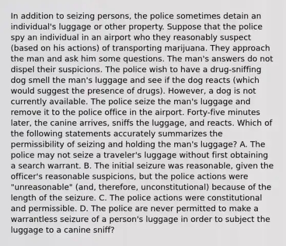 In addition to seizing persons, the police sometimes detain an individual's luggage or other property. Suppose that the police spy an individual in an airport who they reasonably suspect (based on his actions) of transporting marijuana. They approach the man and ask him some questions. The man's answers do not dispel their suspicions. The police wish to have a drug-sniffing dog smell the man's luggage and see if the dog reacts (which would suggest the presence of drugs). However, a dog is not currently available. The police seize the man's luggage and remove it to the police office in the airport. Forty-five minutes later, the canine arrives, sniffs the luggage, and reacts. Which of the following statements accurately summarizes the permissibility of seizing and holding the man's luggage? A. The police may not seize a traveler's luggage without first obtaining a search warrant. B. The initial seizure was reasonable, given the officer's reasonable suspicions, but the police actions were "unreasonable" (and, therefore, unconstitutional) because of the length of the seizure. C. The police actions were constitutional and permissible. D. The police are never permitted to make a warrantless seizure of a person's luggage in order to subject the luggage to a canine sniff?