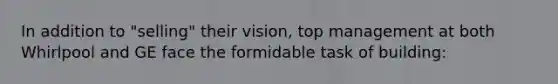 In addition to "selling" their vision, top management at both Whirlpool and GE face the formidable task of building: