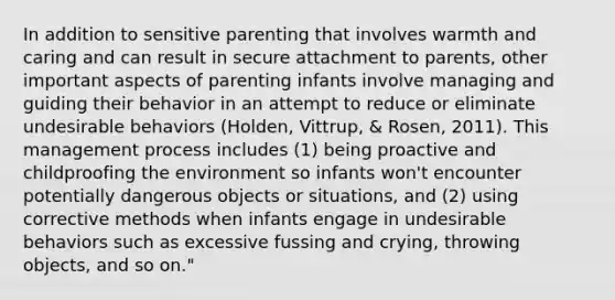 In addition to sensitive parenting that involves warmth and caring and can result in secure attachment to parents, other important aspects of parenting infants involve managing and guiding their behavior in an attempt to reduce or eliminate undesirable behaviors (Holden, Vittrup, & Rosen, 2011). This management process includes (1) being proactive and childproofing the environment so infants won't encounter potentially dangerous objects or situations, and (2) using corrective methods when infants engage in undesirable behaviors such as excessive fussing and crying, throwing objects, and so on."