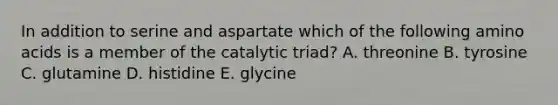 In addition to serine and aspartate which of the following <a href='https://www.questionai.com/knowledge/k9gb720LCl-amino-acids' class='anchor-knowledge'>amino acids</a> is a member of the catalytic triad? A. threonine B. tyrosine C. glutamine D. histidine E. glycine