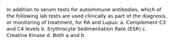 In addition to serum tests for autoimmune antibodies, which of the following lab tests are used clinically as part of the diagnosis, or monitoring of treatment, for RA and Lupus: a. Complement C3 and C4 levels b. Erythrocyte Sedimentation Rate (ESR) c. Creatine Kinase d. Both a and b