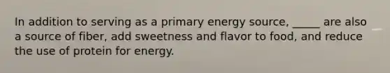 In addition to serving as a primary energy source, _____ are also a source of fiber, add sweetness and flavor to food, and reduce the use of protein for energy.