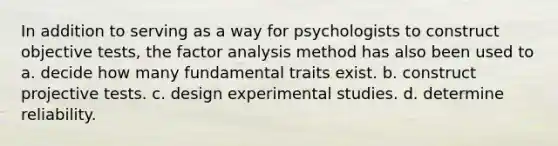 In addition to serving as a way for psychologists to construct objective tests, the factor analysis method has also been used to a. decide how many fundamental traits exist. b. construct projective tests. c. design experimental studies. d. determine reliability.