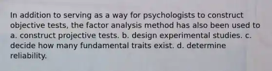 In addition to serving as a way for psychologists to construct objective tests, the factor analysis method has also been used to a. construct projective tests. b. design experimental studies. c. decide how many fundamental traits exist. d. determine reliability.