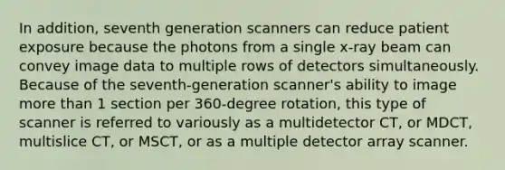 In addition, seventh generation scanners can reduce patient exposure because the photons from a single x-ray beam can convey image data to multiple rows of detectors simultaneously. Because of the seventh-generation scanner's ability to image more than 1 section per 360-degree rotation, this type of scanner is referred to variously as a multidetector CT, or MDCT, multislice CT, or MSCT, or as a multiple detector array scanner.