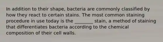 In addition to their shape, bacteria are commonly classified by how they react to certain stains. The most common staining procedure in use today is the ________ stain, a method of staining that differentiates bacteria according to the <a href='https://www.questionai.com/knowledge/kyw8ckUHTv-chemical-composition' class='anchor-knowledge'>chemical composition</a> of their cell walls.