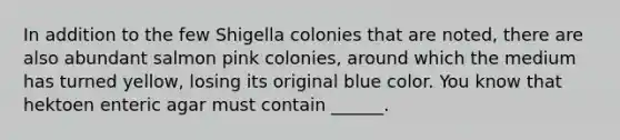 In addition to the few Shigella colonies that are noted, there are also abundant salmon pink colonies, around which the medium has turned yellow, losing its original blue color. You know that hektoen enteric agar must contain ______.