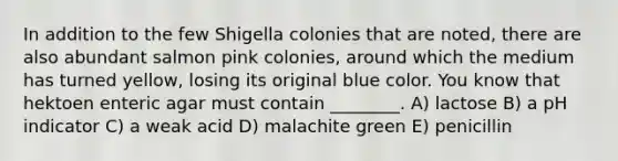 In addition to the few Shigella colonies that are noted, there are also abundant salmon pink colonies, around which the medium has turned yellow, losing its original blue color. You know that hektoen enteric agar must contain ________. A) lactose B) a pH indicator C) a weak acid D) malachite green E) penicillin