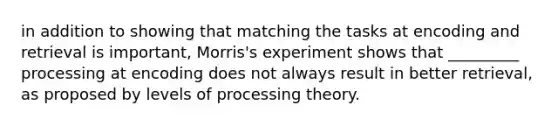 in addition to showing that matching the tasks at encoding and retrieval is important, Morris's experiment shows that _________ processing at encoding does not always result in better retrieval, as proposed by levels of processing theory.