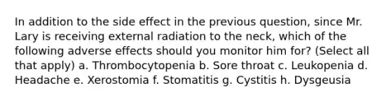 In addition to the side effect in the previous question, since Mr. Lary is receiving external radiation to the neck, which of the following adverse effects should you monitor him for? (Select all that apply) a. Thrombocytopenia b. Sore throat c. Leukopenia d. Headache e. Xerostomia f. Stomatitis g. Cystitis h. Dysgeusia