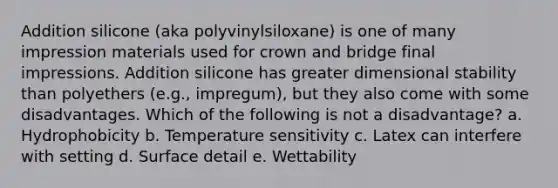 Addition silicone (aka polyvinylsiloxane) is one of many impression materials used for crown and bridge final impressions. Addition silicone has greater dimensional stability than polyethers (e.g., impregum), but they also come with some disadvantages. Which of the following is not a disadvantage? a. Hydrophobicity b. Temperature sensitivity c. Latex can interfere with setting d. Surface detail e. Wettability