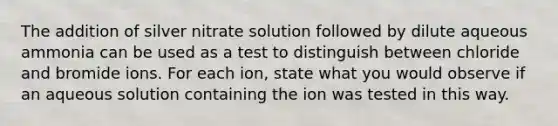 The addition of silver nitrate solution followed by dilute aqueous ammonia can be used as a test to distinguish between chloride and bromide ions. For each ion, state what you would observe if an aqueous solution containing the ion was tested in this way.