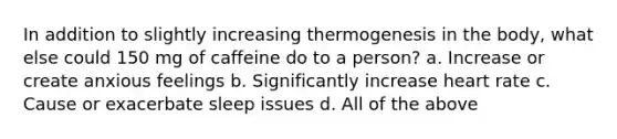 In addition to slightly increasing thermogenesis in the body, what else could 150 mg of caffeine do to a person? a. Increase or create anxious feelings b. Significantly increase heart rate c. Cause or exacerbate sleep issues d. All of the above