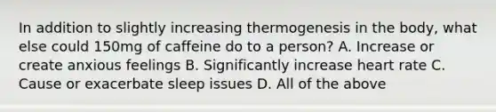 In addition to slightly increasing thermogenesis in the body, what else could 150mg of caffeine do to a person? A. Increase or create anxious feelings B. Significantly increase heart rate C. Cause or exacerbate sleep issues D. All of the above