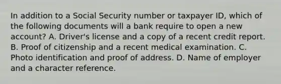 In addition to a Social Security number or taxpayer ID, which of the following documents will a bank require to open a new account? A. Driver's license and a copy of a recent credit report. B. Proof of citizenship and a recent medical examination. C. Photo identification and proof of address. D. Name of employer and a character reference.