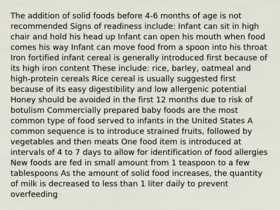 The addition of solid foods before 4-6 months of age is not recommended Signs of readiness include: Infant can sit in high chair and hold his head up Infant can open his mouth when food comes his way Infant can move food from a spoon into his throat Iron fortified infant cereal is generally introduced first because of its high iron content These include: rice, barley, oatmeal and high-protein cereals Rice cereal is usually suggested first because of its easy digestibility and low allergenic potential Honey should be avoided in the first 12 months due to risk of botulism Commercially prepared baby foods are the most common type of food served to infants in the United States A common sequence is to introduce strained fruits, followed by vegetables and then meats One food item is introduced at intervals of 4 to 7 days to allow for identification of food allergies New foods are fed in small amount from 1 teaspoon to a few tablespoons As the amount of solid food increases, the quantity of milk is decreased to less than 1 liter daily to prevent overfeeding