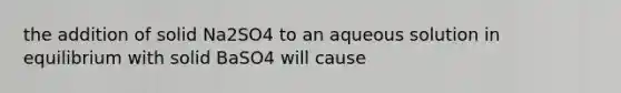 the addition of solid Na2SO4 to an aqueous solution in equilibrium with solid BaSO4 will cause